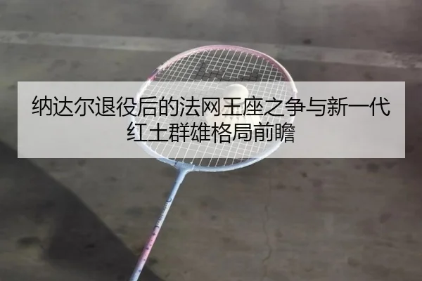 纳达尔退役后的法网王座之争与新一代红土群雄格局前瞻